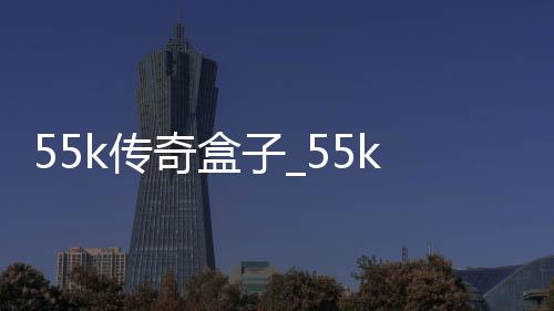55k传奇盒子_55k传奇盒子app